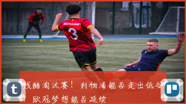 残酷淘汰赛！利物浦能否走出低谷，欧冠梦想能否延续